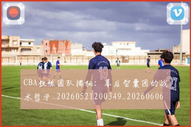 CBA教练团队揭秘:幕后智囊团的战术哲学_20260521200349_20260606165232
