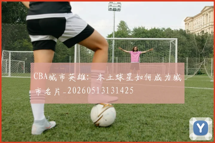 CBA城市英雄：本土球星如何成为城市名片_20260513131425