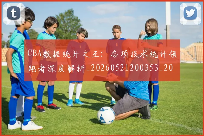 CBA数据统计之王:各项技术统计领跑者深度解析_20260521200353_20260606165234