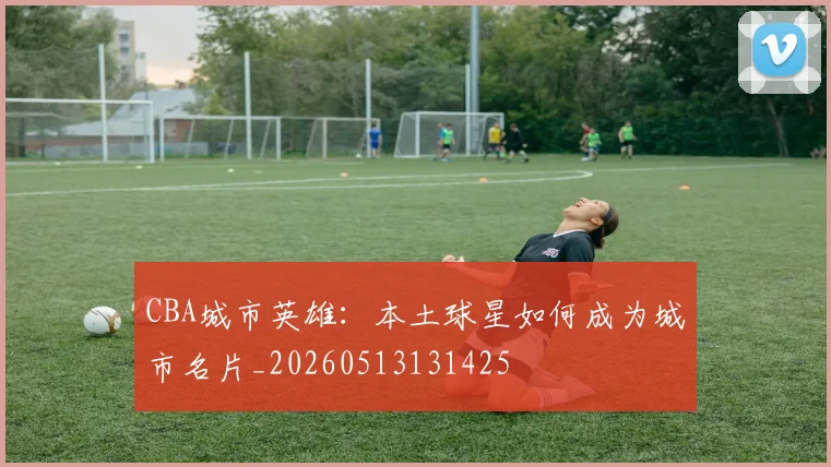 CBA城市英雄:本土球星如何成为城市名片_20260513131425